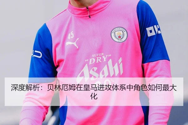 深度解析：贝林厄姆在皇马进攻体系中角色如何最大化